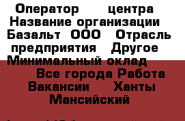 Оператор Call-центра › Название организации ­ Базальт, ООО › Отрасль предприятия ­ Другое › Минимальный оклад ­ 22 000 - Все города Работа » Вакансии   . Ханты-Мансийский